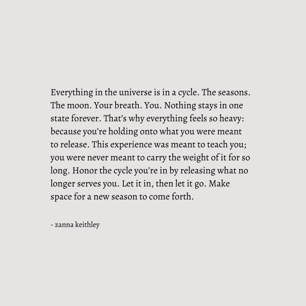 A quote by Zanna Keithley that says: Everything in the universe is in a cycle. The seasons. The moon. Your breath. You. Nothing stays in one state forever. That’s why everything feels so heavy: because you’re holding onto what you were meant to release. This experience was meant to teach you; you were never meant to carry the weight of it for so long. Honor the cycle you’re in by releasing what no longer serves you. Let it in, then let it go. Make space for a new season to come forth.